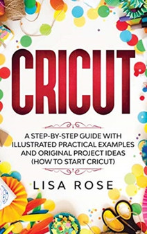 Cricut : A Step-by-Step Guide with Illustrated Practical Examples and Original Project Ideas (How to Start Cricut)