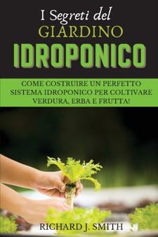I Segreti del Giardino Idroponico : Come Costruire un Perfetto Sistema Idroponico per Coltivare Verdura, Erba e Frutta!