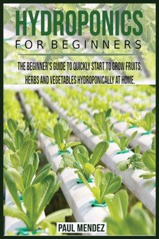 Hydroponics For BeginnerS : The Beginner's Guide to Quickly Start to Grow Fruits, Herbs And Vegetables Hydroponically at Home.