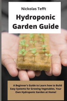 Hydroponic Garden Guide : A Beginner's Guide to Learn how to Build Easy Systems for Growing Vegetables, Your Own Hydroponic Garden at Home!