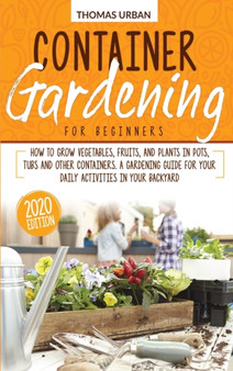 Container gardening for beginners : How to grow vegetables, fruits, and plants in pots, tubs and other containers. A gardening guide for your daily activities in your backyard