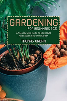 Gardening For Beginners 2021 : A Step By Step Guide To Start Build And Sustain Your Own Garden