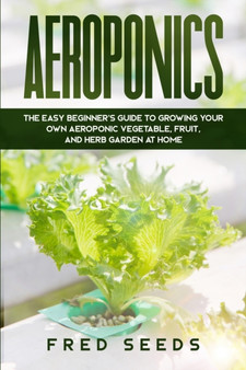 Aeroponics : The Easy Beginner's Guide to Growing Your Own Aeroponic Vegetable, Fruit, and Herb Garden at Home