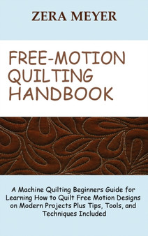 Free Motion Quilting Handbook : A Machine Quilting Beginners Guide for Learning How to Quilt Free Motion Designs on Modern Projects Plus Tips, Tools, and Techniques Included by Zera Meyer - Hardback