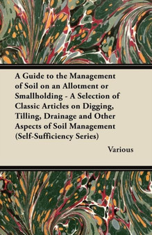 A Guide to the Management of Soil on an Allotment or Smallholding - A Selection of Classic Articles on Digging, Tilling, Drainage and Other Aspects of Soil Management (Self-Sufficiency Series)