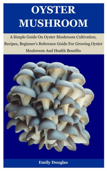 Oyster Mushroom : A Simple Guide On Oyster Mushroom Cultivation, Recipes, Beginner's Reference Guide For Growing Oyster Mushroom And Health Benefits