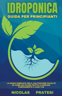 Idroponica - Guida Completa per Principianti - Guida per il Coltivatore fai-da-te su come coltivare frutta e verdura comodamente a casa tua