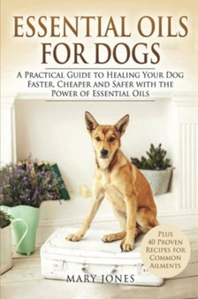 Essential Oils For Dogs : A Practical Guide to Healing Your Dog Faster, Cheaper and Safer with the Power of Essential Oils