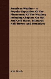 American Weather - A Popular Exposition Of The Phenomena Of The Weather, Including Chapters On Hot And Cold Waves, Blizzards, Hail-Storms And Tornadoes