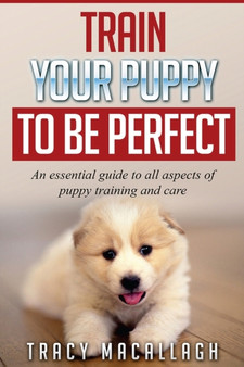 Train Your Puppy To Be Perfect : An Essential Guide to All Aspects of Puppy Training and Care.