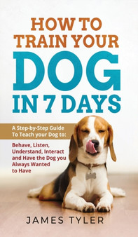 How to Train your Dog in 7 Days : A Step-by-Step Guide To Teach your Dog to: Behave, Listen, Understand, Interact and Have the Dog you Always Wanted to Have