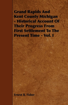 Grand Rapids And Kent County Michigan - Historical Account Of Their Progress From First Settlement To The Present Time - Vol. I