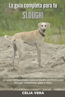 La Guia Completa Para Tu Sloughi : La guia indispensable para el dueno perfecto y un Sloughi obediente, sano y feliz.