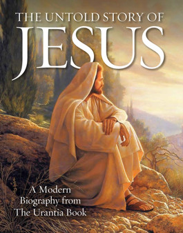 The Untold Story of Jesus : A Modern Biography from The Urantia Book