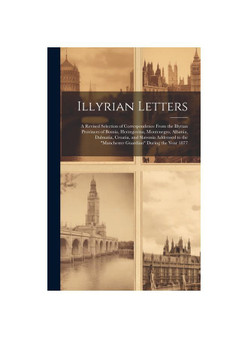 Illyrian Letters: A Revised Selection of Correspondence From the Illyrian Provinces of Bosnia, Herzegovina, Montenegro, Albania, Dalmatia, Croatia, an
