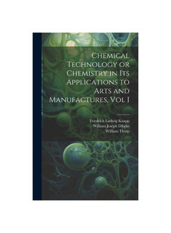 Chemical Technology or Chemistry in its Applications to Arts and Manufactures, Vol I