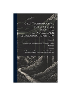 Gill's Technological [Afterw.] Gill's Scientific, Technological & Microscopic Repository; Or, Discoveries and Improvements in the Useful Arts, a Conti