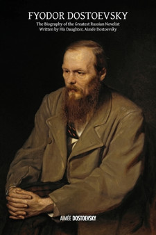 Fyodor Dostoevsky : The Biography of the Greatest Russian Novelist, Written by His Daughter, Aimee Dostoevsky