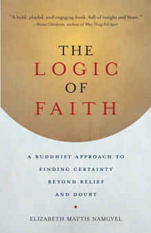 The Logic of Faith : A Buddhist Approach to Finding Certainty Beyond Belief and Doubt
