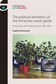 The Political Aesthetics of the Armenian Avant-Garde : The Journey of the 'Painterly Real', 1987???2004