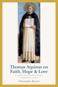 Thomas Aquinas on Faith, Hope, and Love : A Summa of the Summa of the Theological Virtues