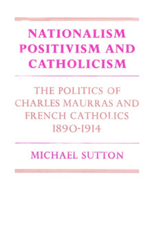 Nationalism, Positivism and Catholicism : The Politics of Charles Maurras and French Catholics 1890-1914