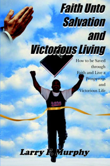 Faith Unto Salvation and Victorious Living : How to be Saved Through Faith and Live a Prosperous and Victorious Life