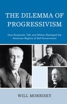 The Dilemma of Progressivism : How Roosevelt, Taft, and Wilson Reshaped the American Regime of Self-Government