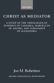 Christ as Mediator : A Study of the Theologies of Eusebius of Caesarea, Marcellus of Ancyra, and Athanasius of Alexandria