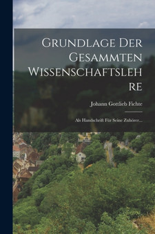 Grundlage Der Gesammten Wissenschaftslehre : Als Handschrift Fur Seine Zuhorer...