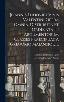 Joannis Ludovici Vivis Valentini Opera Omnia, Distributa Et Ordinata In Argumentorum Classes Praecipuas A Gregorio Majansio ... ...