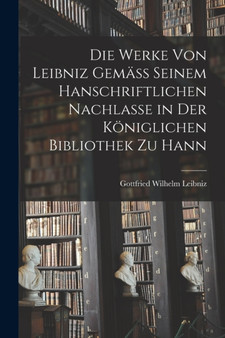 Die Werke von Leibniz Gemass Seinem Hanschriftlichen Nachlasse in der Koniglichen Bibliothek zu Hann