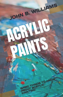Acrylic Paints : Basic Things to Know about Acrylic Painting by John B Williams - Paperback