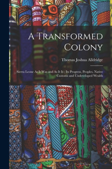 A Transformed Colony : Sierra Leone As It Was and As It Is; Its Progress, Peoples, Native Customs and Undeveloped Wealth