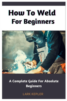 How To Weld For Beginners : A Complete Guide For Absolute Beginners by Lark Kepler - Paperback