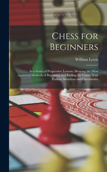 Chess for Beginners : In a Series of Progressive Lessons, Showing the Most Approved Methods of Beginning and Ending the Game; With Various Situations and Checkmates by William Lewis - Hardback