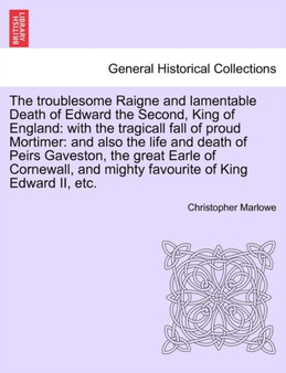 The Troublesome Raigne and Lamentable Death of Edward the Second, King of England : With the Tragicall Fall of Proud Mortimer: And Also the Life and Death of Peirs Gaveston, the Great Earle of Cornewa