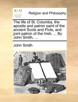 The Life of St. Columba, the Apostle and Patron Saint of the Ancient Scots and Picts, and Joint Patron of the Irish; ... by John Smith, ...