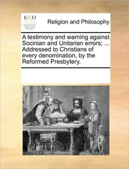 A Testimony and Warning Against Socinian and Unitarian Errors; ... Addressed to Christians of Every Denomination, by the Reformed Presbytery. A Testimony and Warning Against Socinian and Unitarian Errors; ... Addressed to Christians of Every Denomination, by the Reformed Presbytery.