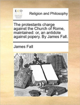 The Protestants Charge Against the Church of Rome, Maintained : Or, an Antidote Against Popery. by James Fall.