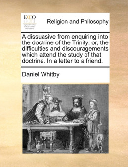 A Dissuasive from Enquiring Into the Doctrine of the Trinity : Or, the Difficulties and Discouragements Which Attend the Study of That Doctrine. in a Letter to a Friend.