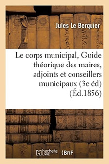 Le Corps Municipal, Ou Guide Theorique Et Pratique Des Maires, Adjoints Et Conseillers : Municipaux 3e Edition Entierement Refondue Et Considerablement Augmentee