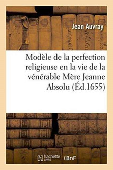 Modele de la Perfection Religieuse En La Vie de la Venerable Mere Jeanne Absolu : Dite de Saint Sauveur, Religieuse de Hautes-Bruyeres, de l'Ordre de Fontevrault . Seconde Edition