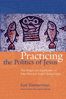 Practicing the Politics of Jesus : The Origin and Significance of John Howard Yoder's Social Ethics