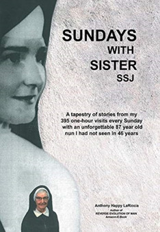 Sundays with Sister Ssj : A Tapestry of Stories from My 395 One-Hour Visits Every Sunday with an Unforgettable 87 Year Old Nun I Had Not Seen in 46 Years