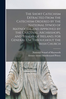 The Short Catechism Extracted From the Catechism Ordered by the National Synod of Maynooth, and Approved by the Cardinal, Archbishops, and Bishops of Ireland, for General Use Throughout the Irish Chur