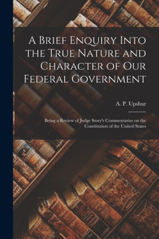 A Brief Enquiry Into the True Nature and Character of Our Federal Government : Being a Review of Judge Story's Commentaries on the Constitution of the United States A Brief Enquiry Into the True Nature and Character of Our Federal Government : Being a Review of Judge Story's Commentaries on the Constitution of the United States
