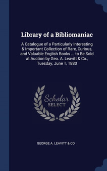 Library of a Bibliomaniac : A Catalogue of a Particularly Interesting & Important Collection of Rare, Curious, and Valuable English Books ... to Be Sold at Auction by Geo. A. Leavitt & Co., Tuesday, J by George A Leavitt & Co - Hardback