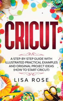 Cricut : A Step-by-Step Guide with Illustrated Practical Examples and Original Project Ideas (How to Start Cricut) by Lisa Rose - Hardback