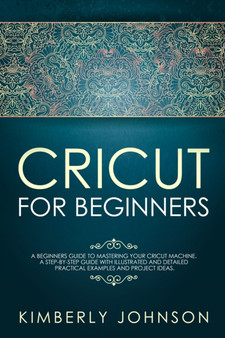 Cricut for Beginners : A Beginner's Guide to Mastering Your Cricut Machine. A Step-by-Step Guide with Illustrated and Detailed Practical Examples and Project Ideas by Kimberly Johnson - Paperback